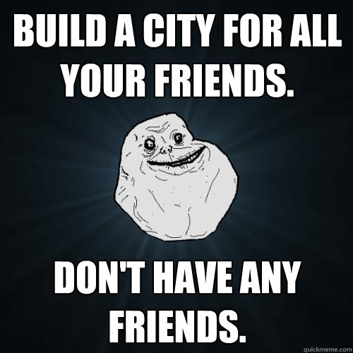 Build a city for all your friends. Don't have any friends.  Forever Alone