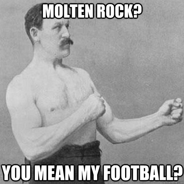 Molten rock? you mean my football?  overly manly man