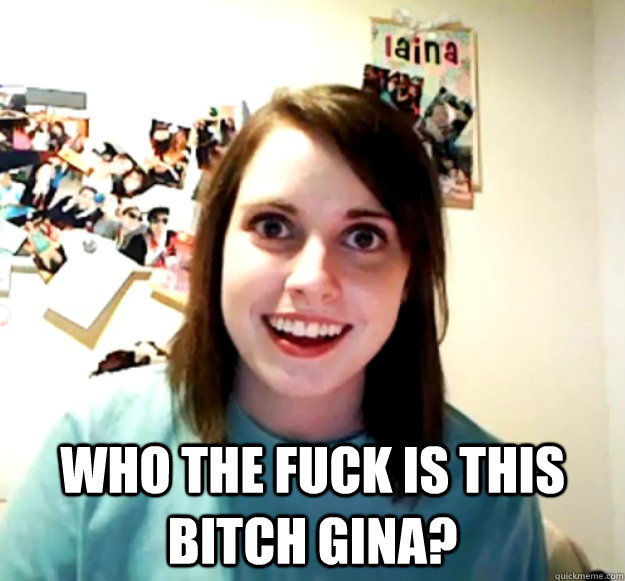  Who the fuck is this bitch gina?  Overly Attached Girlfriend