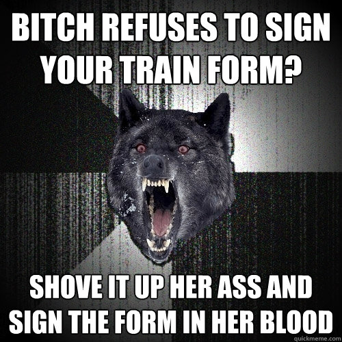 Bitch refuses to sign your train form? shove it up her ass and sign the form in her blood  Insanity Wolf