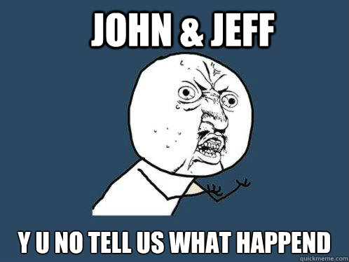 John & Jeff y u no tell us what happend  Y U No