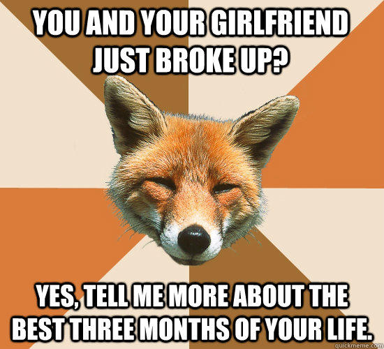 You and your girlfriend just broke up? YES, TELL ME MORE ABOUT THE BEST THREE MONTHS OF YOUR LIFE.  Condescending Fox