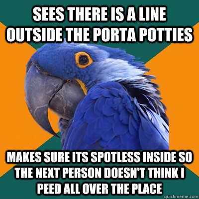 Sees there is a line outside the porta potties Makes sure its spotless inside so the next person doesn't think i peed all over the place  Paranoid Parrot