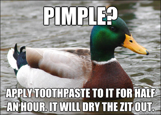 Pimple? Apply toothpaste to it for half an hour. It will dry the zit out.  Actual Advice Mallard