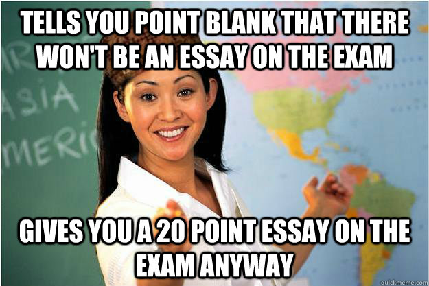 Tells you point blank that there won't be an essay on the exam Gives you a 20 point essay on the exam anyway  Scumbag Teacher