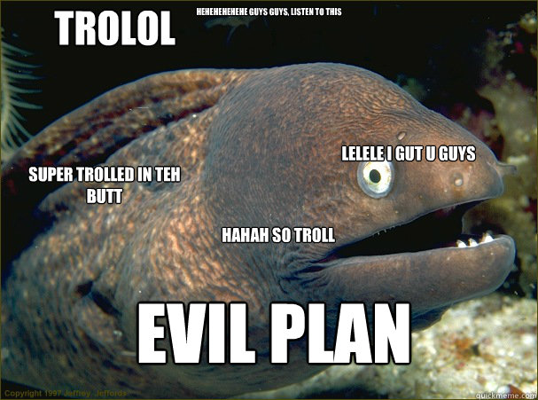 hehehehehehe guys guys, listen to this evil plan TROLOL SUPER TROLLED IN TEH BUTT lelele i gut u guys HAHAH SO TROLL - hehehehehehe guys guys, listen to this evil plan TROLOL SUPER TROLLED IN TEH BUTT lelele i gut u guys HAHAH SO TROLL  Bad Joke Eel