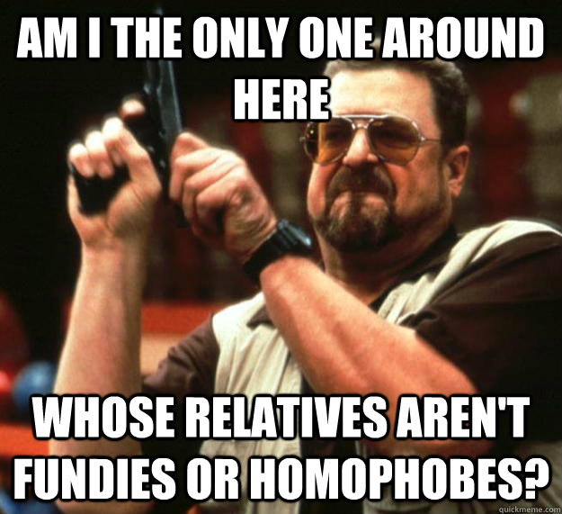 am I the only one around here whose relatives aren't fundies or homophobes?  Angry Walter