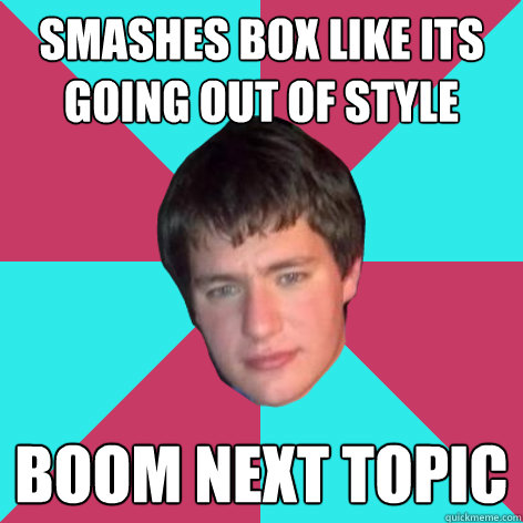 smashes box like its going out of style boom next topic  