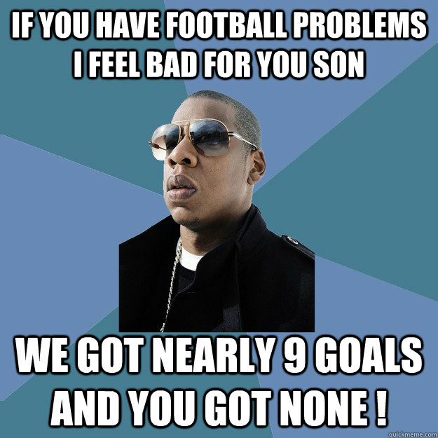 If you have football problems I feel bad for you son we got nearly 9 goals and you got none !  99 Problems Jay-Z