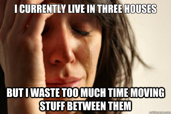 I currently live in three houses but i waste too much time moving stuff between them  First World Problems