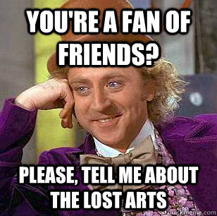 You're a fan of friends? Please, tell me about the lost arts  Condescending Wonka