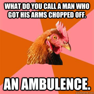 What do you call a man who got his arms chopped off. An ambulence.  - What do you call a man who got his arms chopped off. An ambulence.   Anti-Joke Chicken