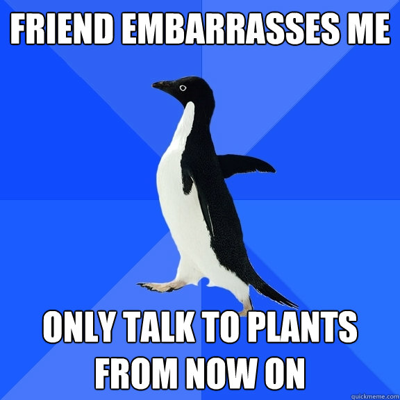 friend embarrasses me only talk to plants from now on  Socially Awkward Penguin