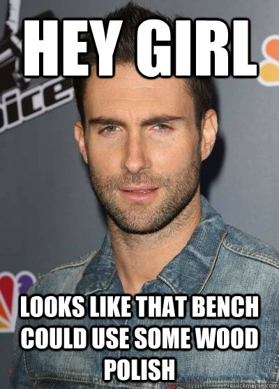 Hey girl Looks like that bench could use some wood polish  Adam Levine Or