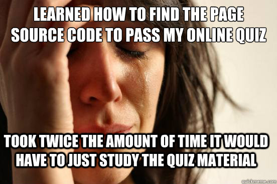 Learned how to find the page source code to pass my online quiz took twice the amount of time it would have to just study the quiz material  FirstWorldProblems