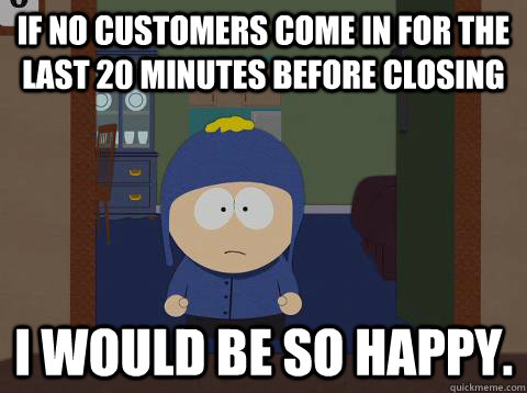 If no customers come in for the last 20 minutes before closing i would be so happy. - If no customers come in for the last 20 minutes before closing i would be so happy.  Craig would be so happy