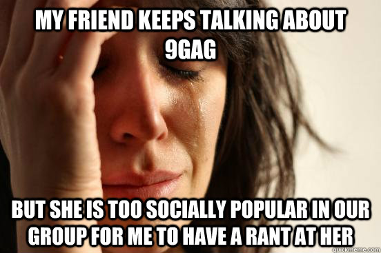 My friend keeps talking about 9gag but she is too socially popular in our group for me to have a rant at her  First World Problems