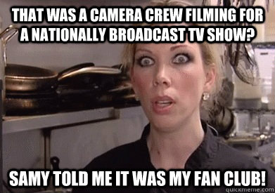 that was a camera crew filming for a nationally broadcast tv show? Samy told me it was my fan club!  Crazy Amy