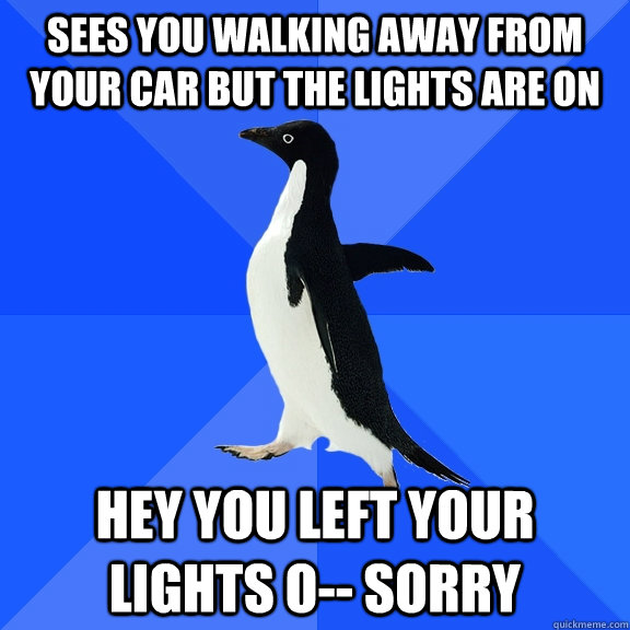 Sees you walking away from your car but the lights are on HEY YOU LEFT YOUR LIGHTS O-- sorry  Socially Awkward Penguin