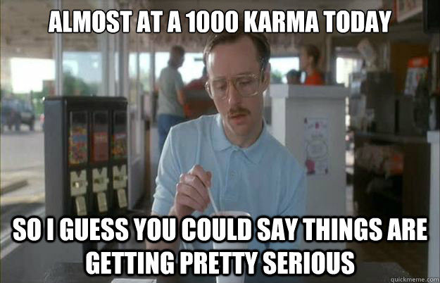 Almost at a 1000 karma today So i guess you could say things are getting pretty serious - Almost at a 1000 karma today So i guess you could say things are getting pretty serious  Gettin Pretty Serious