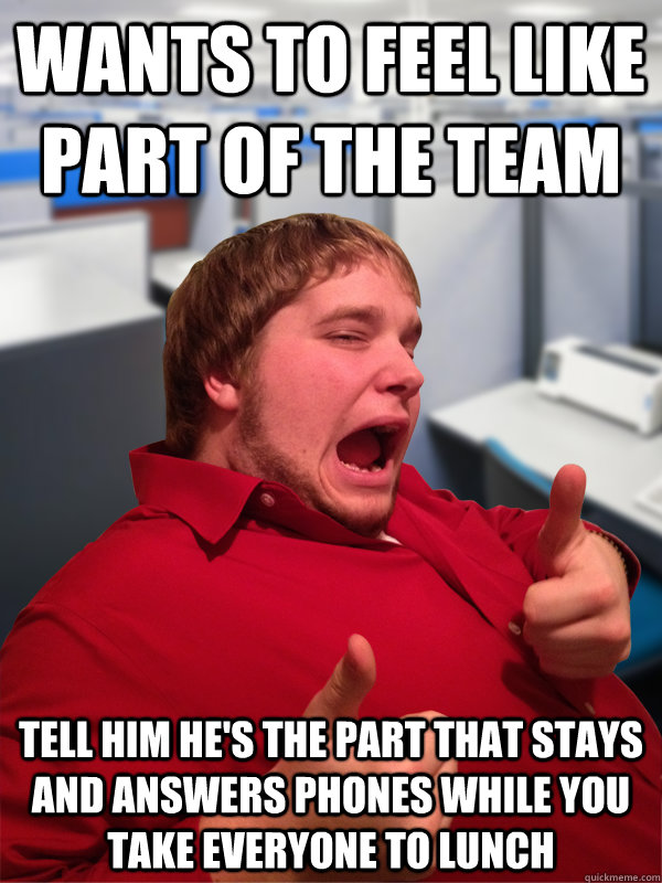 Wants to feel like part of the team Tell him he's the part that stays and answers phones while you take everyone to lunch - Wants to feel like part of the team Tell him he's the part that stays and answers phones while you take everyone to lunch  Excited Intern Eric