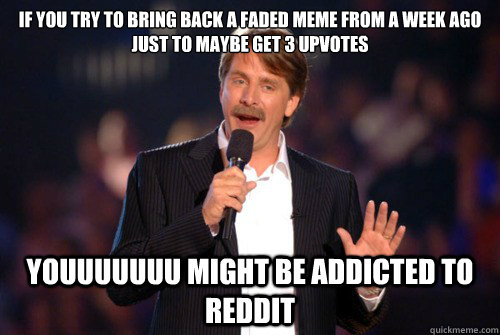 If you try to bring back a faded meme from a week ago just to maybe get 3 upvotes youuuuuuu might be addicted to reddit  