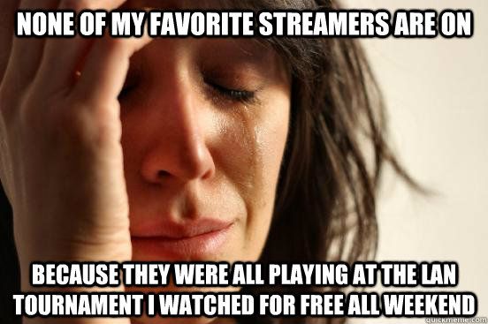 None of my favorite streamers are on because they were all playing at the LAN tournament I watched for free all weekend  First World Problems