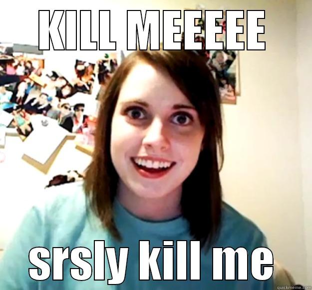 KILL MEEEEE SRSLY KILL ME Overly Attached Girlfriend