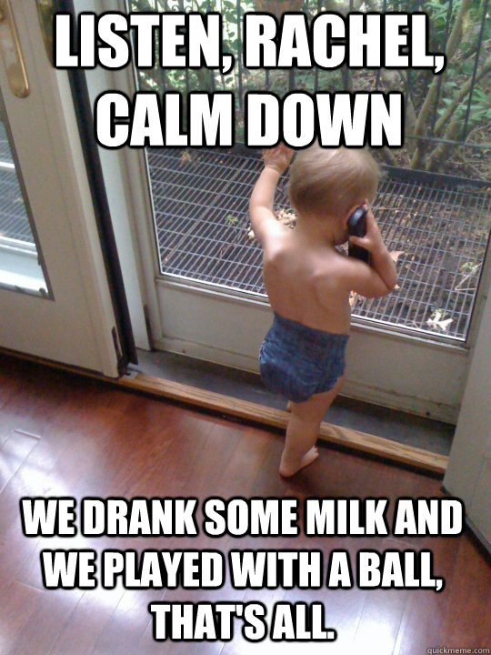 Listen, Rachel, Calm down We drank some milk and we played with a ball, that's all.  Tough Love Baby