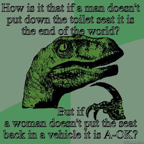 HOW IS IT THAT IF A MAN DOESN'T PUT DOWN THE TOILET SEAT IT IS THE END OF THE WORLD? BUT IF A WOMAN DOESN'T PUT THE SEAT BACK IN A VEHICLE IT IS A-OK? Philosoraptor