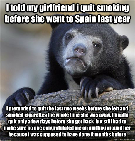 I told my girlfriend i quit smoking before she went to Spain last year I pretended to quit the last two weeks before she left and smoked cigarettes the whole time she was away, I finally quit only a few days before she got back, but still had to make sure  Confession Bear
