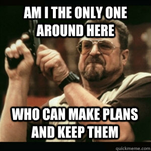 Am i the only one around here Who can make plans and keep them - Am i the only one around here Who can make plans and keep them  Misc