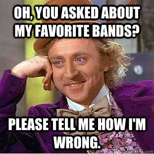 Oh, you asked about my favorite bands? please tell me how i'm wrong.   Condescending Wonka