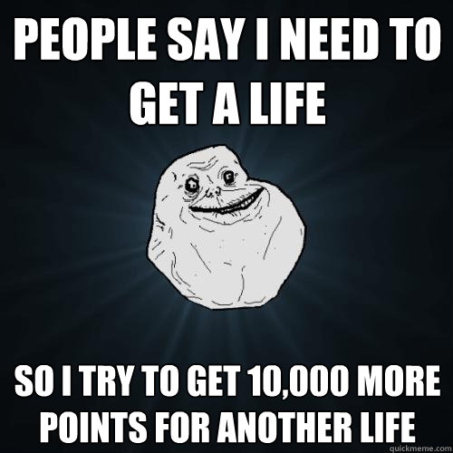 People say i need to get a life So i try to get 10,000 more points for another life  Forever Alone