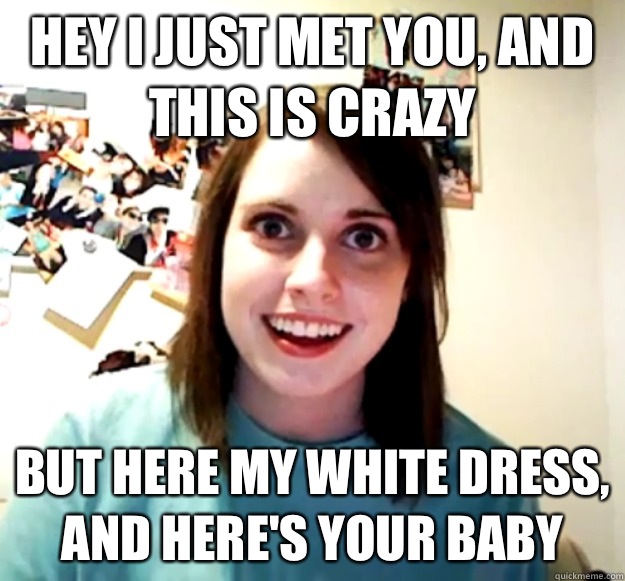 Hey i just met you, and this is crazy But here my white dress, and here's your baby  Overly Attached Girlfriend