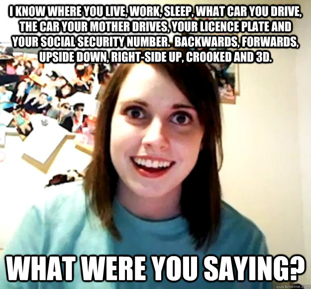 I KNOW WHERE YOU LIVE, WORK, SLEEP, WHAT CAR YOU DRIVE, THE CAR YOUR MOTHER DRIVES, YOUR LICENCE PLATE AND YOUR SOCIAL SECURITY NUMBER.  BACKWARDS, FORWARDS, UPSIDE DOWN, RIGHT-SIDE UP, CROOKED AND 3D. WHAT WERE YOU SAYING?  Overly Attached Girlfriend