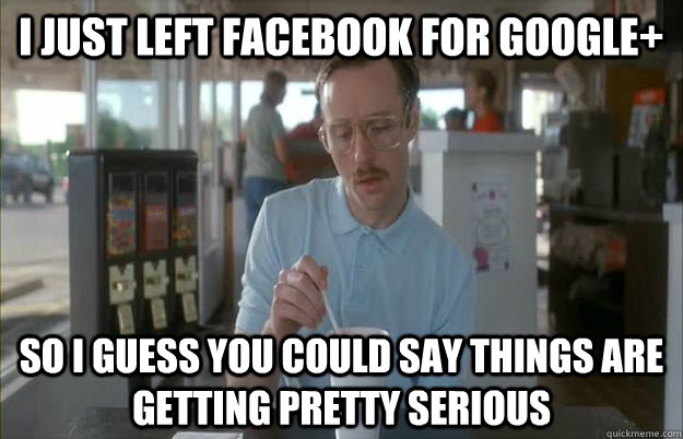 i just left facebook for google+ So i guess you could say things are getting pretty serious  Gettin Pretty Serious