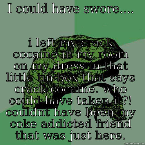 I COULD HAVE SWORE.... I LEFT MY CRACK COCAINE IN MY ROOM ON MY DRESS IN THAT LITTLE TIN BOX THAT SAYS CRACK COCAINE. WHO COULD HAVE TAKEN IT?! COULDNT HAVE BEEN MY COKE ADDICTED FRIEND THAT WAS JUST HERE. Philosoraptor