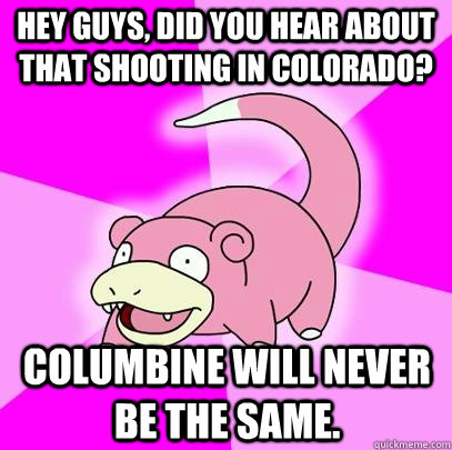 hey guys, did you hear about that shooting in colorado? Columbine will never be the same.  Slowpoke