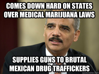 Comes down hard on states over medical marijuana laws Supplies guns to brutal Mexican Drug traffickers  