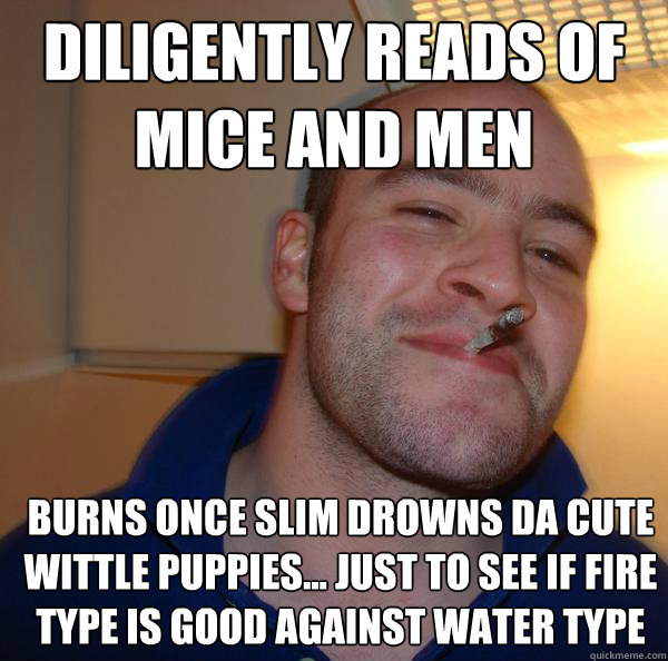 diligently reads of mice and men burns once slim drowns da cute wittle puppies... just to see if fire type is good against water type - diligently reads of mice and men burns once slim drowns da cute wittle puppies... just to see if fire type is good against water type  Misc
