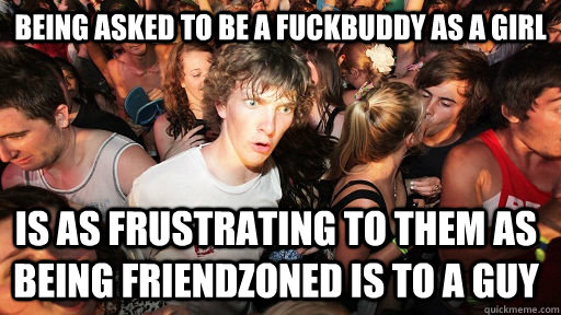 Being asked to be a fuckbuddy as a girl is as frustrating to them as being friendzoned is to a guy  Sudden Clarity Clarence
