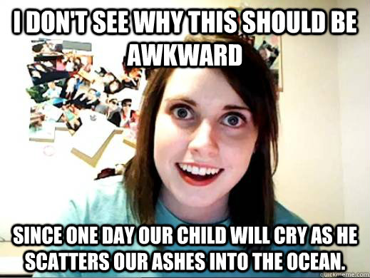 I don't see why this should be awkward Since one day our child will cry as He scatters our ashes into the ocean. - I don't see why this should be awkward Since one day our child will cry as He scatters our ashes into the ocean.  Overly Attatched Girlfriend