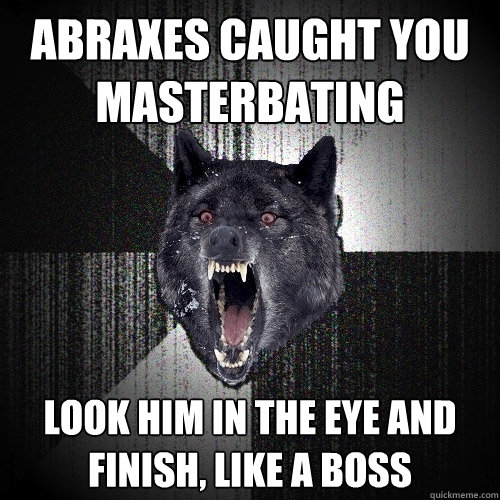 Abraxes caught you 
masterbating look him in the eye and 
finish, like a boss  Insanity Wolf