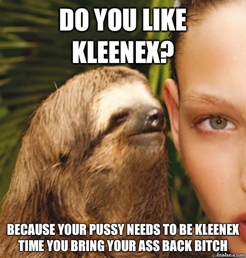 Do you like kleenex? because your pussy needs to be kleenex time you bring your ass back bitch   rape sloth