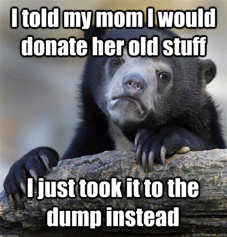 I told my mom I would donate her old stuff I just took it to the dump instead  Confession Bear