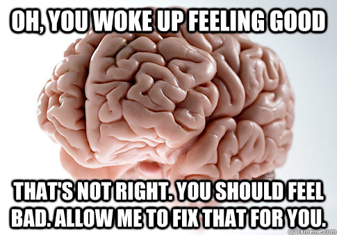 Oh, you woke up feeling good That's not right. You should feel bad. Allow me to fix that for you. - Oh, you woke up feeling good That's not right. You should feel bad. Allow me to fix that for you.  Scumbag Brain