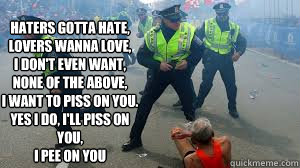 
Haters gotta hate,
Lovers wanna love,
I don't even want,
None of the above,
I want to piss on you.
Yes I do, I'll piss on you,
I pee on you  - 
Haters gotta hate,
Lovers wanna love,
I don't even want,
None of the above,
I want to piss on you.
Yes I do, I'll piss on you,
I pee on you   Riot Piss