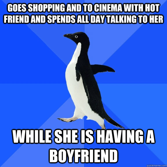 Goes Shopping and to cinema with hot friend and spends all day talking to her While she is having a boyfriend  Socially Awkward Penguin