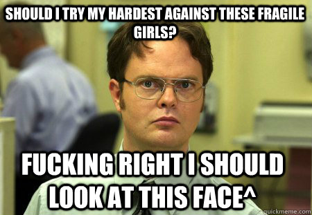 Should I try my hardest against these fragile girls? Fucking right I should look at this face^  Schrute